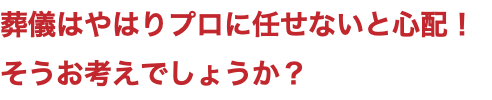 葬儀はやはりプロに任せないと心配！ そうお考えでしょうか？